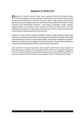 BAGIAN D: PENUTUP

P   edoman ini disusun dengan tujuan untuk membantu Pemerintah Daerah dalam
    memenuhi kewajibannya yang ditentukan oleh peraturan perundangan tentang sistem
perencanaan pembangunan nasional, khususnya dalam rangka penyusunan dokumen
perencanaan dan penganggaran tahunan daerah provinsi/kabupaten/kota. Pedoman ini telah
mencoba untuk memperjelas pengertian, ruang lingkup, pendekatan, proses, tahapan,
langkah-langkah, dan substansi untuk penyusunan RKPD dan Renja SKPD, termasuk
pelaksanaan musyawarah perencanaan pembangunan mulai dari tingkat desa/kelurahan
sampai dengan tingkat kabupaten/kota dan provinsi.

Pedoman ini telah dirancang dengan pendekatan seluwes mungkin sehingga daerah dapat
melakukan penyesuaian-penyesuaian sesuai dengan kondisi dan perkembangan kemampuan
dan kapasitas perencanaan di masing-masing daerah, namun tetap mengindahkan ketentuan-
ketentuan yang bersifat prinsip sebagaimana terkandung dalam Undang-undang 25/2004 dan
prinsip-prinsip tata kelola kepemerintahan yang baik (good governance).

Agar pedoman ini dapat digunakan secara efektif, Pemerintah Daerah dapat (1)
mensosialisasikan Pedoman ini di lingkungan SKPD, DPRD, dan Organisasi Masyarakat
Sipil; (2) menyusun Peraturan Kepala Daerah tentang Penyusunan RKPD/Renja SKPD; (3)
menyusun Kalender Perencanaan dan Penganggaran Tahunan Pembangunan Daerah.




                                         53
 