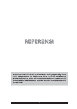 Referensi berikut ini berisikan indikator/tolok ukur kinerja yang dapat digunakan
untuk memperlihatkan dan menganalisis status, kedudukan dan kemajuan
kinerja pembangunan daerah dan penyelenggaraan fungsi/urusan wajib dan
pilihan pemerintahan daerah baik di tingkat provinsi/kabupaten/kota maupun
di tingkat SKPD.




                                       71
 