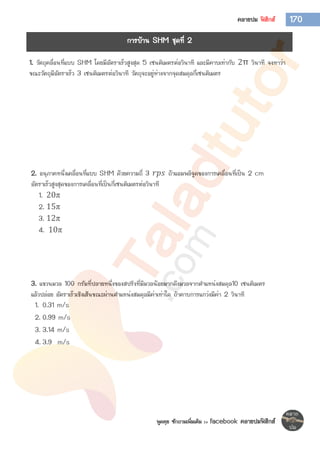พูดคุย ซักถามเพิ่มเติม >> facebook คลายปมฟิสิกส์
170คลายปม ฟิสิกส์
1. วัตถุคลื่อนที่แบบ SHM โดยมีอัตราเร็วสูงสุด 5 เซนติเมตรต่อวินาที และมีคาบเท่ากับ 2π วินาที จงหาว่า
ขณะวัตถุมีอัตราเร็ว 3 เซนติเมตรต่อวินาที วัตถุจะอยู่ห่างจากจุดสมดุลกี่เซนติเมตร
2. อนุภาคหนึ่งเคลื่อนที่แบบ SHM ด้วยความถี่ 3 𝑟𝑝𝑠 ถ้าแอมพลิจูดของการเคลื่อนที่เป็น 2 cm
อัตราเร็วสูงสุดของการเคลื่อนที่เป็นกี่เซนติเมตรต่อวินาที
1. 20π
2. 15π
3. 12π
4. 10π
3. แขวนมวล 100 กรัมที่ปลายหนึ่งของสปริงที่มีมวลน้อยมากดึงมวลจากตาแหน่งสมดุล10 เซนติเมตร
แล้วปล่อย อัตราเร็วเชิงเส้นขณะผ่านตาแหน่งสมดุลมีค่าเท่าใด ถ้าคาบการแกว่งมีค่า 2 วินาที
1. 0.31 m/s
2. 0.99 m/s
3. 3.14 m/s
4. 3.9 m/s
การบ้าน SHM ชุดที่ 2
 
