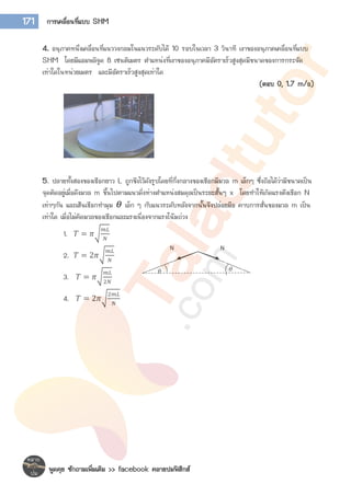 พูดคุย ซักถามเพิ่มเติม >> facebook คลายปมฟิสิกส์
171 การเคลื่อนที่แบบ SHM
4. อนุภาคหนึ่งเคลื่อนที่แนววงกลมในแนวระดับได้ 10 รอบในเวลา 3 วินาที เงาของอนุภาคเคลื่อนที่แบบ
SHM โดยมีแอมพลิจูด 8 เซนติเมตร ตาแหน่งที่เงาของอนุภาคมีอัตราเร็วสูงสุดมีขนาดของการกระจัด
เท่าใดในหน่วยเมตร และมีอัตราเร็วสูงสุดเท่าใด
(ตอบ 0, 1.7 m/s)
5. ปลายทั้งสองของเชือกยาว L ถูกขึงไว้ดังรูปโดยที่กึ่งกลางของเชือกมีมวล m เล็กๆ ซึ่งถือได้ว่ามีขนาดเป็น
จุดติดอยู่เมื่อดึงมวล m ขึ้นไปตามแนวดิ่งห่างตาแหน่งสมดุลเป็นระยะสั้นๆ x โดยทาให้เกิดแรงตึงเชือก N
เท่าๆกัน และเส้นเชือกทามุม 𝜽 เล็ก ๆ กับแนวระดับหลังจากนั้นจึงปล่อยมือ คาบการสั่นของมวล m เป็น
เท่าใด เมื่อไม่คิดมวลของเชือกและแรงเนื่องจากแรงโน้มถ่วง
1. 𝑇 = 𝜋√
𝑚𝐿
𝑁
2. 𝑇 = 2𝜋√
𝑚𝐿
𝑁
3. 𝑇 = 𝜋√
𝑚𝐿
2𝑁
4. 𝑇 = 2𝜋√
2𝑚𝐿
𝑁
N N
𝜃 𝜃
 