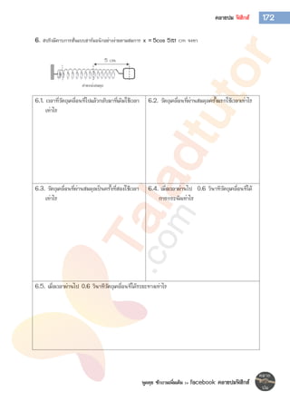 พูดคุย ซักถามเพิ่มเติม >> facebook คลายปมฟิสิกส์
172คลายปม ฟิสิกส์
6. สปริงมีคาบการสั่นแบบฮาร์มอนิกอย่างง่ายตามสมการ x = 5cos 5t cm จงหา
6.1. เวลาที่วัตถุเคลื่อนที่ไปแล้วกลับมาที่เดิมใช้เวลา
เท่าไร
6.2. วัตถุเคลื่อนที่ผ่านสมดุลครั้งแรกใช้เวลาเท่าไร
6.3. วัตถุเคลื่อนที่ผ่านสมดุลเป็นครั้งที่สองใช้เวลา
เท่าไร
6.4. เมื่อเวลาผ่านไป 0.6 วินาทีวัตถุเคลื่อนที่ได้
การกระจัดเท่าไร
6.5. เมื่อเวลาผ่านไป 0.6 วินาทีวัตถุเคลื่อนที่ได้ระยะทางเท่าไร
 