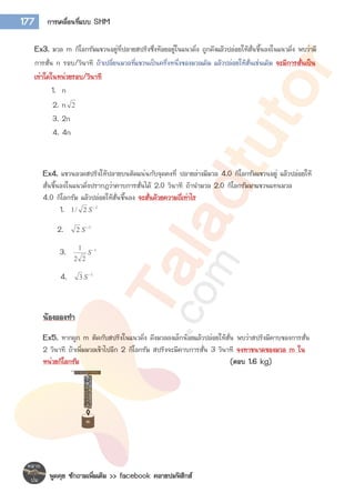 พูดคุย ซักถามเพิ่มเติม >> facebook คลายปมฟิสิกส์
177 การเคลื่อนที่แบบ SHM
Ex3. มวล m กิโลกรัมแขวนอยู่ที่ปลายสปริงซึ่งห้อยอยู่ในแนวดิ่ง ถูกดึงแล้วปล่อยให้สั่นขึ้นลงในแนวดิ่ง พบว่ามี
การสั่น n รอบ/วินาที ถ้าเปลี่ยนมวลที่แขวนเป็นครึ่งหนึ่งของมวลเดิม แล้วปล่อยให้สั่นเช่นเดิม จะมีการสั่นเป็น
เท่าใดในหน่วยรอบ/วินาที
1. n
2. n 2
3. 2n
4. 4n
Ex4. แขวนลวดสปริงให้ปลายบนติดแน่นกับจุดคงที่ ปลายล่างมีมวล 4.0 กิโลกรัมแขวนอยู่ แล้วปล่อยให้
สั่นขึ้นลงในแนวดิ่งปรากฏว่าคาบการสั่นได้ 2.0 วินาที ถ้านามวล 2.0 กิโลกรัมมาแขวนแทนมวล
4.0 กิโลกรัม แล้วปล่อยให้สั่นขึ้นลง จะสั่นด้วยความถี่เท่าไร
1. 1
2/1 
S
2. 1
2 
S
3. 1
22
1 
S
4. 1
3 
S
น้องลองทา
Ex5. หากผูก m ติดกับสปริงในแนวดิ่ง ดึงมวลลงเล็กน้อยแล้วปล่อยให้สั่น พบว่าสปริงมีคาบของการสั่น
2 วินาที ถ้าเพิ่มมวลเข้าไปอีก 2 กิโลกรัม สปริงจะมีคาบการสั่น 3 วินาที จงหาขนาดของมวล m ใน
หน่วยกิโลกรัม (ตอบ 1.6 kg)
 