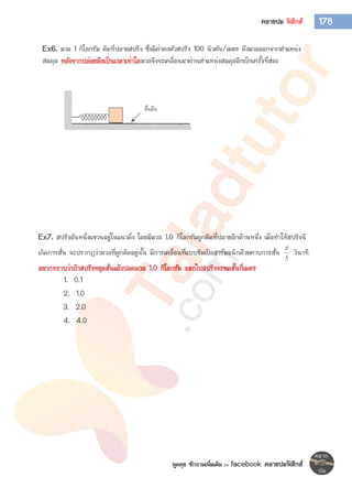 พูดคุย ซักถามเพิ่มเติม >> facebook คลายปมฟิสิกส์
178คลายปม ฟิสิกส์
Ex6. มวล 1 กิโลกรัม ติดที่ปลายสปริง ซึ่งมีค่าคงตัวสปริง 100 นิวตัน/เมตร ดึงมวลออกจากตาแหน่ง
สมดุล หลังจากปล่อยมือเป็นเวลาเท่าใดมวลจึงจะเคลื่อนมาผ่านตาแหน่งสมดุลอีกเป็นครั้งที่สอง
Ex7. สปริงอันหนึ่งแขวนอยู่ในแนวดิ่ง โดยมีมวล 1.0 กิโลกรัมผูกติดที่ปลายอีกด้านหนึ่ง เมื่อทาให้สปริงนี
เกิดการสั่น จะปรากฏว่ามวลที่ผูกติดอยู่นั้น มีการเคลื่อนที่แบบซิมเปิลฮาร์มอนิกด้วยคาบการสั่น
5

วินาที
อยากทราบว่าถ้าสปริงหยุดสั่นแล้วปลดมวล 1.0 กิโลกรัม ออกไปสปริงจะหดสั้นกี่เมตร
1. 0.1
2. 1.0
3. 2.0
4. 4.0
 