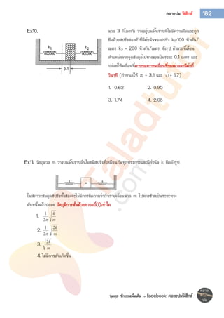 พูดคุย ซักถามเพิ่มเติม >> facebook คลายปมฟิสิกส์
182คลายปม ฟิสิกส์
Ex10. มวล 3 กิโลกรัม วางอยู่บนพื้นราบที่ไม่มีความฝืดและถูก
ยึดด้วยสปริงสองตัวที่มีค่านิจของสปริง k1=100 นิวตัน/
เมตร k2 = 200 นิวตัน/เมตร ดังรูป ถ้ามวลนี้เลื่อน
ตาแหน่งจากจุดสมดุลไปทางขวาเป็นระยะ 0.1 เมตร และ
ปล่อยให้เคลื่อนที่คาบของการเคลื่อนที่ของมวลจะมีค่ากี่
วินาที (กาหนดให้  = 3.1 และ 3 = 1.7)
1. 0.62 2. 0.95
3. 1.74 4. 2.08
Ex11. วัตถุมวล m วางบนพื้นราบลื่นโดยมีสปริงที่เหมือนกันทุกประการและมีค่านิจ k ยืดดังรูป
ในสภาวะสมดุลสปริงทั้งสองจะไม่มีการยืดถามว่าถ้าเราเคลื่อนมวล m ไปทางซ้ายเป็นระยะทาง
อันหนึ่งแล้วปล่อย วัตถุมีการสั่นด้วยความถี่(f)เท่าใด
1.
m
k
2
1
2.
m
k2
2
1

3.
m
k2
4.ไม่มีการสั่นเกิดขึ้น
 