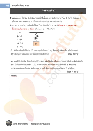พูดคุย ซักถามเพิ่มเติม >> facebook คลายปมฟิสิกส์
183 การเคลื่อนที่แบบ SHM
1. แขวนมวล 4 กิโลกรัม กับสปริงแล้วปล่อยให้สั่นขึ้นลงในแนวดิ่งวัดคาบการสั่นได้ 2 วินาที ถ้านามวล 8
กิโลกรัม มาแขวนแทนมวล 4 กิโลกรัม แล้วทาให้สั่นจะวัดความถี่ได้เท่าใด
2. แขวนมวล m กับสปริงแล้วปล่อยให้สั่นขึ้นลง วัดคาบได้ 2 วินาที ถ้าเอามวล m ออกสปริงจะ
สั้นกว่าตอนที่แขวนมวล m กี่เมตร (กาหนดให้ g = 10 m/s2)
1. 0.1
2. 1.0
3. 2.0
4. 5.0
5. 10.0
3. สปริงเบาตัวหนึ่งมีค่านิจ 25 N/m ผูกติดกับมวล 1 kg ซึ่งวางอยู่บนพื้นเกลี้ยง เมื่อดึงมวลออก
20 เซนติเมตร แล้วปล่อย มวลจะมีอัตราเร็วสูงสุดเท่าใด (ตอบ 1 m/s)
4. มวล 0.1 กิโลกรัม ติดอยู่ที่ปลายสปริงวางอยู่บนพื้นที่ไม่มีแรงเสียดทาน โดยปลายอีกด้านหนึ่งยึด ติดกับ
ผนัง ถ้าค่าคงตัวของสปริงเป็น 1000 นิวตันต่อเมตร เมื่อดันสปริงเข้าไปเป็นระยะ 5 เซนติเมตร
จากตาแหน่งสมดุลแล้วปล่อย จงคานวณหาความเร็วเมื่อมวลอยู่ห่างสมดุลเป็นระยะ 3 เซนติเมตร
(ตอบ 4 m/s)
m
การบ้านชุดที่ 3
ทบทวน
 