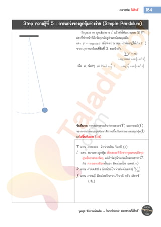พูดคุย ซักถามเพิ่มเติม >> facebook คลายปมฟิสิกส์
184คลายปม ฟิสิกส์
Step ความรู้ที่ 5 : การแกว่งของลูกตุ้มย่างง่าย (Simple Pendulum)
วัตถุมวล m ผูกเชือกยาว 𝑙 แล้วทาให้แกว่งแบบ SHM
แรงที่ทาหน้าที่ดึงวัตถุกลับสู่ตาแหน่งสมดุลคือ
แรง sinF mg   เมื่อพิจารณามุม  น้อยๆ(ไม่เกิน5 )
จากกฎการเคลื่อนที่ข้อที่ 2 ของนิวตัน
F ma
 2
sinmg m x   
เมื่อ  น้อยๆ sin
x
l
   :  2x
mg m x
l
  
ข้อสังเกต: จากสมการจะเห็นว่าคาบเวลา( 𝑇) และความถี่( 𝑓)
ของการแกว่งแบบลูกตุ้มนาฬิกาจะขึ้นกับความยาวของลูกตุ้ม( 𝑙)
แต่ไม่ขึ้นกับมวล (𝒎)
𝑇 แทน คาบเวลา มีหน่วยเป็น วินาที (s)
𝑙 แทน ความยาวลูกตุ้ม เป็นระยะที่วัดจากจุดแขวนถึงจุด
ศูนย์กลางของวัตถุ แต่ถ้าวัตถุมีขนาดเล็กมากระยะนี้ก็
คือ ความยาวเชือกนั่นเอง มีหน่วยเป็น เมตร(m)
𝑘 แทน ค่านิจสปริง มีหน่วยเป็นนิวตันต่อเมตร N
m
𝑓 แทน ความถี่ มีหน่วยเป็นรอบ/วินาที หรือ เฮิรตซ์
(Hz)
 