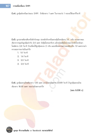 พูดคุย ซักถามเพิ่มเติม >> facebook คลายปมฟิสิกส์
187 การเคลื่อนที่แบบ SHM
Ex4. ลูกตุ้มอันหนึ่งแกว่งแบบ SHM ถ้าเชือกยาว 1 เมตร ในการแกว่ง 1 รอบจะใช้เวลากี่วินาที
Ex5. ผูกปลายเชือกเส้นหนึ่งเข้ากับหมุด ปลายอีกข้างหนึ่งแขวนตุ้มโลหะมีมวล 1.0 กรัม ความยาวของ
เชือกจากหมุดถึงลูกตุ้มเท่ากับ 2.0 เมตร ดึงตุ้มโลหะมาข้างๆ แล้วปล่อยตุ้มโลหะจะแกว่งกลับไปกลับมา
โดยมีคาบ 2.8 วินาที ถ้าเปลี่ยนใช้ลูกตุ้มขนาด 2 กรัม และเปลี่ยนความยาวของเชือกเป็น 1.0 เมตรถามว่า
คาบของการแกว่งเป็นเท่าไร
1. 1.0 วินาที
2. 1.4 วินาที
3. 2.0 วินาที
4. 2.8 วินาที
Ex6. ลูกตุ้มแขวนด้วยเชือกยาว 1.00 เมตร แกว่งไปมาด้วยคาบ 2.009 วินาที ถ้าลูกตุ้มแขวนด้วย
เชือกยาว 16.00 เมตร จะแกว่งด้วยคาบเท่าไร
(ตอบ 8.036 s)
 