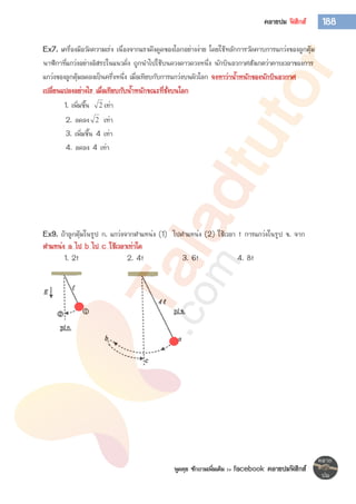 พูดคุย ซักถามเพิ่มเติม >> facebook คลายปมฟิสิกส์
188คลายปม ฟิสิกส์
Ex7. เครื่องมือวัดความเร่ง เนื่องจากแรงดึงดูดของโลกอย่างง่าย โดยใช้หลักการวัดคาบการแกว่งของลูกตุ้ม
นาฬิกาที่แกว่งอย่างอิสระในแนวดิ่ง ถูกนาไปใช้บนดวงดาวดวงหนึ่ง นักบินอวกาศสังเกตว่าคาบเวลาของการ
แกว่งของลูกตุ้มลดลงเป็นครึ่งหนึ่ง เมื่อเทียบกับการแกว่งบนผิวโลก จงหาว่าน้าหนักของนักบินอวกาศ
เปลี่ยนแปลงอย่างไร เมื่อเทียบกับน้าหนักขณะที่ชั่งบนโลก
1. เพิ่มขึ้น 2 เท่า
2. ลดลง 2 เท่า
3. เพิ่มขึ้น 4 เท่า
4. ลดลง 4 เท่า
Ex9. ถ้าลูกตุ้มในรูป ก. แกว่งจากตาแหน่ง (1) ไปตาแหน่ง (2) ใช้เวลา t การแกว่งในรูป ข. จาก
ตาแหน่ง a ไป b ไป c ใช้เวลาเท่าใด
1. 2t 2. 4t 3. 6t 4. 8t
 