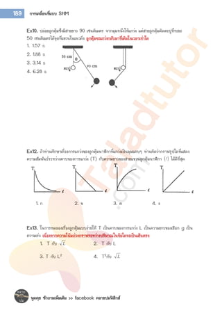 พูดคุย ซักถามเพิ่มเติม >> facebook คลายปมฟิสิกส์
189 การเคลื่อนที่แบบ SHM
Ex10. ปล่อยลูกตุ้มซึ่งมีสายยาว 90 เซนติเมตร จากมุมหนึ่งให้แกว่ง แต่สายลูกตุ้มติดตะปูที่ระยะ
50 เซนติเมตรได้จุดที่แขวนในแนวดิ่ง ลูกตุ้มจะแกว่งกลับมาที่เดิมในเวลาเท่าใด
1. 1.57 s
2. 1.88 s
3. 3.14 s
4. 6.28 s
Ex12. ถ้าท่านศึกษาเรื่องการแกว่งของลูกตุ้มนาฬิกาที่แกว่งเป็นมุมแคบๆ ท่านคิดว่ากราฟรูปใดที่แสดง
ความสัมพันธ์ระหว่างคาบของการแกว่ง (T) กับความยาวของสายแขวนลูกตุ้มนาฬิกา   ได้ดีที่สุด
1. ก 2. ข 3. ค 4. ง
Ex13. ในการทดลองเรื่องลูกตุ้มแบบง่ายให้ T เป็นคาบของการแกว่ง L เป็นความยาวของเชือก g เป็น
ความเร่ง เนื่องจากความโน้มถ่วงกราฟระหว่างปริมาณในข้อใดจะเป็นเส้นตรง
1. T กับ L 2. T กับ L
3. T กับ L2 4. T2กับ L
 