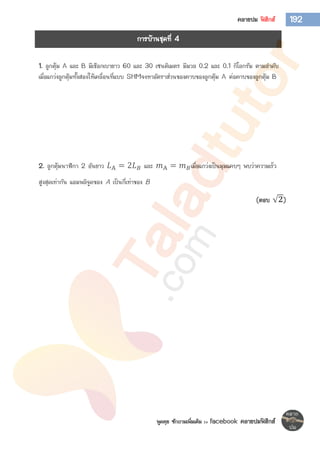 พูดคุย ซักถามเพิ่มเติม >> facebook คลายปมฟิสิกส์
192คลายปม ฟิสิกส์
1. ลูกตุ้ม A และ B มีเชือกเบายาว 60 และ 30 เซนติเมตร มีมวล 0.2 และ 0.1 กิโลกรัม ตามลาดับ
เมื่อแกว่งลูกตุ้มทั้งสองให้เคลื่อนที่แบบ SHMจงหาอัตราส่วนของคาบของลูกตุ้ม A ต่อคาบของลูกตุ้ม B
2. ลูกตุ้มนาฬิกา 2 อันยาว 𝐿A = 2𝐿 𝐵 และ 𝑚A = 𝑚 𝐵เมื่อแกว่งเป็นมุมแคบๆ พบว่าความเร็ว
สูงสุดเท่ากัน แอมพลิจูดของ A เป็นกี่เท่าของ B
(ตอบ 𝟐)
การบ้านชุดที่ 4
 