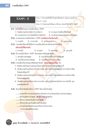 พูดคุย ซักถามเพิ่มเติม >> facebook คลายปมฟิสิกส์
165 การเคลื่อนที่แบบ SHM
Ex1. ข้อใดไม่ใช่ลักษณะการเคลื่อนที่แบบ SHM
1. วัตถุมีความเร่งมากเมื่อการกระจัดมาก 2. คาบของการเคลื่อนที่มีค่าคงที่
3. ความเร่งกับการกระจัดมีทิศไปทางเดียวกัน 4. ตรงตาแหน่งสมดุลวัตถุมีความเร็วสูงสุด
Ex2. ความเร่งของการเคลื่อนที่แบบ SHM แปรผันตรงกับปริมาณใด
1. ความเร็ว 2. การกระจัด 3. มุมที่จุดศูนย์กลาง 4. มวลของวัตถุ
Ex3. การเคลื่อนที่แบบสั่นที่เรียกว่าการเคลื่อนที่แบบฮาร์มอนิกอย่างง่ายนั้นมี
ปริมาณใดที่มีค่าคงตัว
1. ความเร็ว 2. ความเร่ง 3. แอมพลิจูด 4. ถูกทุกข้อ
Ex4. ในการเคลื่อนที่แบบ SHM วัตถุจะมีความเร็วสูงสุดเมื่อใด
1. ขณะมีความเร่งสูงสุด 2. ขณะที่เคลื่อนที่ได้การกระจัดสูงสุด
3. ขณะที่ผ่านตาแหน่งสมดุล 4. ขณะที่วัตถุได้รับแรงมากที่สุด
Ex5. การเคลื่อนที่ของวัตถุแบบซิมเปิลฮาร์มอนิก ข้อสรุปที่ถูกต้องที่สุด คือ
1. วัตถุมีความเร็วและความเร่งแปรผันตรงกับการกระจัดโดยแอมพลิจูดคงที่
2. วัตถุมีความเร็วแปรผันตรงกับการกระจัด แต่ความเร่งเป็นศูนย์เมื่อมีการกระจัดมากที่สุด
โดยแอมพลิจูดคงที่
3. วัตถุมีความเร่งแปรผันตรงกับการกระจัด แต่ความเร็วเป็นศูนย์เมื่อมีการกระจัดมากที่สุด
โดยแอมพลิจูดคงที่
4. วัตถุมีความเร่งแปรผันตรงกับการกระจัด แต่ความเร็วแปรผกผันกับการกระจัดนั้น และ
แอมพลิจูดไม่คงที่
Ex6. วัตถุหนึ่งกาลังเคลื่อนที่แบบ SHM ข้อความใดบ้างที่ถูก
........แรงสุทธิที่กระทาต่อวัตถุมีทิศตรงข้ามกับการกระจัดของวัตถุจากตาแหน่งสมดุล
........เมื่อวัตถุมีอัตราเร็วสูงสุด วัตถุมีความเร่งสูงสุดด้วย
........ที่ตาแหน่งสมดุลวัตถุมีความเร่งสูงสุด
........ที่ตาแหน่งไกลสุดวัตถุมีความเร็วเป็นศูนย์
……….ความเร่งของวัตถุมีขนาดแปรผันตรงกับขนาดของ
การกระจัดแต่มีทิศตรงข้าม
EXAM : 2 Step 1. จับประเด็นให้ได้ว่าโจทย์เขาให้อะไรมา? แล้วเขาถามอะไรเรา?
Step 2. วาดรูป
Step 3. โจทย์ถามอะไรตั้งสมการนั้นก่อน ตัวแปรใดยังไม่รู้ให้( )ติดไว้
 