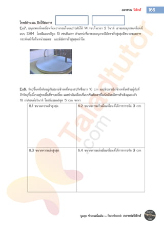พูดคุย ซักถามเพิ่มเติม >> facebook คลายปมฟิสิกส์
166คลายปม ฟิสิกส์
โจทย์คานวณ ฝึกใช้สมการ
Ex7. อนุภาคหนึ่งเคลื่อนที่แนววงกลมในแนวระดับได้ 14 รอบในเวลา 2 วินาที เงาของอนุภาคเคลื่อนที่
แบบ SHM โดยมีแอมพลิจูด 10 เซนติเมตร ตาแหน่งที่เงาของอนุภาคมีอัตราเร็วสูงสุดมีขนาดของการ
กระจัดเท่าใดในหน่วยเมตร และมีอัตราเร็วสูงสุดเท่าใด
Ex8. วัตถุชิ้นหนึ่งติดอยู่กับปลายข้างหนึ่งของสปริงซึ่งยาว 10 cm และมีปลายอีกข้างหนึ่งตรึงอยู่กับที่
ถ้าวัตถุชิ้นนี้วางอยู่บนพื้นที่ราบเกลี้ยง และกาลังเคลื่อนที่แบบซิมเปิลฮาร์โมนิกด้วยอัตราเร็วเชิงมุมคงตัว
10 เรเดียนต่อวินาที โดยมีแอมพลิจูด 5 cm จงหา
8.1 ขนาดความเร็วสูงสุด 8.2 ขนาดความเร็วเมื่อเคลื่อนที่ได้การกระจัด 3 cm
8.3 ขนาดความเร่งสูงสุด 8.4 ขนาดความเร่งเมื่อเคลื่อนที่ได้การกระจัด 3 cm
 