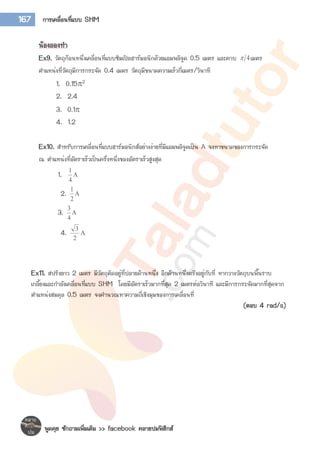 พูดคุย ซักถามเพิ่มเติม >> facebook คลายปมฟิสิกส์
167 การเคลื่อนที่แบบ SHM
น้องลองทา
Ex9. วัตถุก้อนหนึ่งเคลื่อนที่แบบซิมเปิลฮาร์มอนิกด้วยแอมพลิจูด 0.5 เมตร และคาบ 4 เมตร
ตาแหน่งที่วัตถุมีการกระจัด 0.4 เมตร วัตถุมีขนาดความเร็วกี่เมตร/วินาที
1. 0.152
2. 2.4
3. 0.1
4. 1.2
Ex10. สาหรับการเคลื่อนที่แบบฮาร์มอนิกส์อย่างง่ายที่มีแอมพลิจูดเป็น A จงหาขนาดของการกระจัด
ณ ตาแหน่งที่อัตราเร็วเป็นครึ่งหนึ่งของอัตราเร็วสูงสุด
1. 
4
1
2. 
2
1
3. 
4
3
4. 
2
3
Ex11. สปริงยาว 2 เมตร มีวัตถุติดอยู่ที่ปลายด้านหนึ่ง อีกด้านหนึ่งตรึงอยู่กับที่ หากวางวัตถุบนพื้นราบ
เกลี้ยงและกาลังเคลื่อนที่แบบ SHM โดยมีอัตราเร็วมากที่สุด 2 เมตรต่อวินาที และมีการกระจัดมากที่สุดจาก
ตาแหน่งสมดุล 0.5 เมตร จงคานวณหาความถี่เชิงมุมของการเคลื่อนที่
(ตอบ 4 rad/s)
 