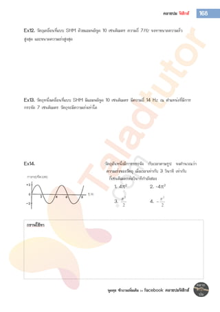 พูดคุย ซักถามเพิ่มเติม >> facebook คลายปมฟิสิกส์
168คลายปม ฟิสิกส์
Ex12. วัตถุเคลื่อนที่แบบ SHM ด้วยแอมพลิจูด 10 เซนติเมตร ความถี่ 7Hz จงหาขนาดความเร็ว
สูงสุด และขนาดความเร่งสูงสุด
Ex13. วัตถุหนึ่งเคลื่อนที่แบบ SHM มีแอมพลิจูด 10 เซนติเมตร มีความถี่ 14 Hz ณ ตาแหน่งที่มีการ
กระจัด 7 เซนติเมตร วัตถุจะมีความเร่งเท่าใด
Ex14. วัตถุอันหนึ่งมีการกระจัด กับเวลาตามรูป จงคานวณว่า
ความเร่งของวัตถุ เมื่อเวลาเท่ากับ 3 วินาที เท่ากับ
กี่เซนติเมตรต่อวินาทีกาลังสอง
1. 42 2. -42
3.
2
2

4.
2
2


กราฟใช้หา
 
