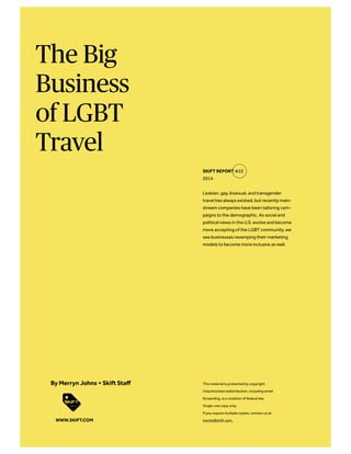 The Big
Business
of LGBT
Travel
Lesbian, gay, bisexual, and transgender
travel has always existed, but recently main-
stream companies have been tailoring cam-
paigns to the demographic. As social and
political views in the U.S. evolve and become
more accepting of the LGBT community, we
see businesses revamping their marketing
models to become more inclusive as well.
SKIFT REPORT #22
2014
This material is protected by copyright.
Unauthorized redistribution, including email
forwarding, is a violation of federal law.
Single-use copy only.
If you require multiple copies, contact us at
trends@skift.com.
By Merryn Johns + Skift Staff
WWW.SKIFT.COM
 