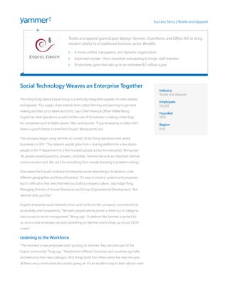 Social Technology Weaves an Enterprise Together 
The Hong Kong-based Esquel Group is a vertically integrated supplier of cotton textiles 
and apparel. “Our supply chain extends from cotton farming and spinning to garment 
making and then on to labels and trims,” says Chief Financial Officer Wilkie Wong. 
Esquel has retail operations as well, but the core of its business is making cotton tops 
for companies such as Ralph Lauren, Nike, and Lacoste. “If you’re wearing a cotton shirt, 
there’s a good chance it came from Esquel,” Wong points out. 
The company began using Yammer to connect its far-flung operations and varied 
businesses in 2011. “The network quickly grew from a sharing platform for a few dozen 
people in the IT department to a few hundred people across the enterprise,” Wong says. 
“As people posted questions, answers, and ideas, Yammer became an important internal 
communication tool. We use it for everything from morale boosting to problem solving.” 
One reason for Esquel’s embrace of enterprise social networking is its desire to unite 
different geographies and lines of business. “It’s easy to invest in systems and processes, 
but it’s difficult to find ones that help you build a company culture,” says Edgar Tung, 
Managing Director of Human Resources and Group Organizational Development. “But 
Yammer does just that.” 
Esquel’s enterprise social network mirrors and reinforces the company’s commitment to 
accessibility and transparency. “We want people who’ve joined us fresh out of college to 
have access to senior management,” Wong says. “A platform like Yammer is perfect for 
us, since a new employee can post something on Yammer and it shows up on our CEO’s 
screen.” 
Listening to the Workforce 
“The moment a new employee starts posting on Yammer, they become part of the 
Esquel community,” Tung says. “People from different functions and countries say hello 
and welcome their new colleague. And things build from there when the new hire sees 
all these very constructive discussions going on. It’s an excellent way to learn about—and 
Success Story | Textile and Apparel 
Textile and apparel giant Esquel deploys Yammer, SharePoint, and Office 365 to bring 
modern vitality to a traditional business sector. Benefits: 
>> A more unified, transparent, and dynamic organization 
>> Improved morale—from smoother onboarding to longer staff retention 
>> Productivity gains that add up to an estimated $2 million a year 
Industry 
Textile and Apparel 
Employees 
59,000 
Founded 
1978 
Region 
Asia 
 