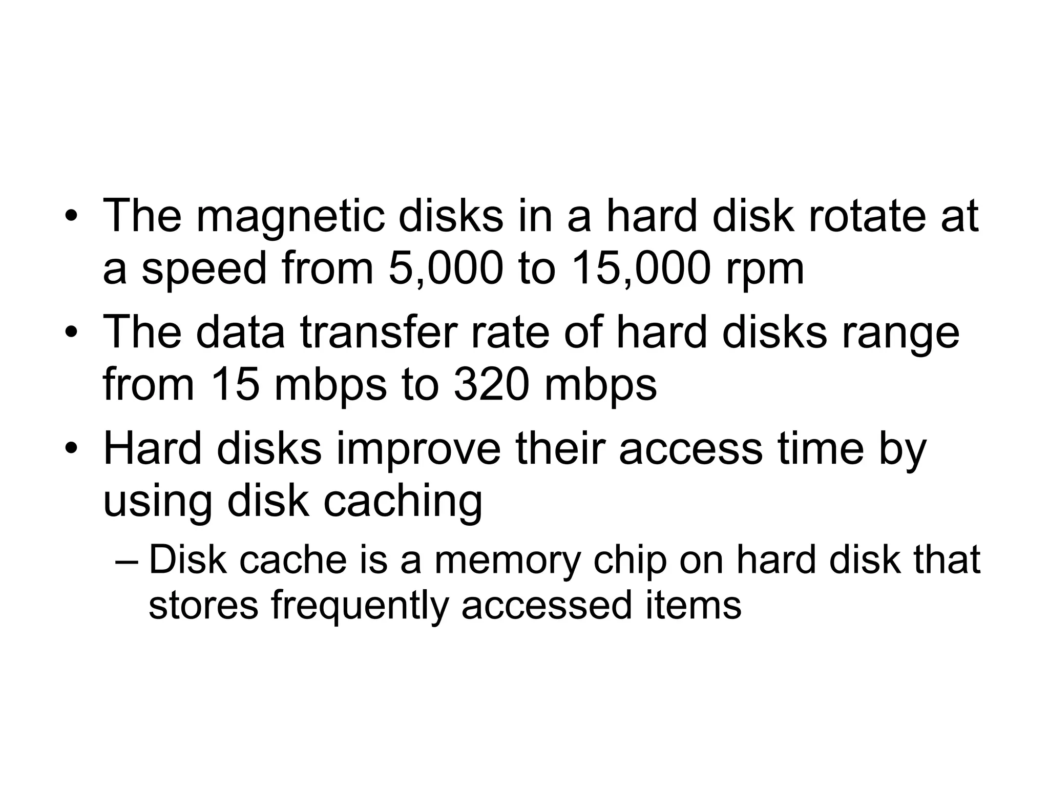 • The magnetic disks in a hard disk rotate at
a speed from 5,000 to 15,000 rpm
• The data transfer rate of hard disks range
from 15 mbps to 320 mbps
• Hard disks improve their access time by
using disk caching
– Disk cache is a memory chip on hard disk that
stores frequently accessed items
 