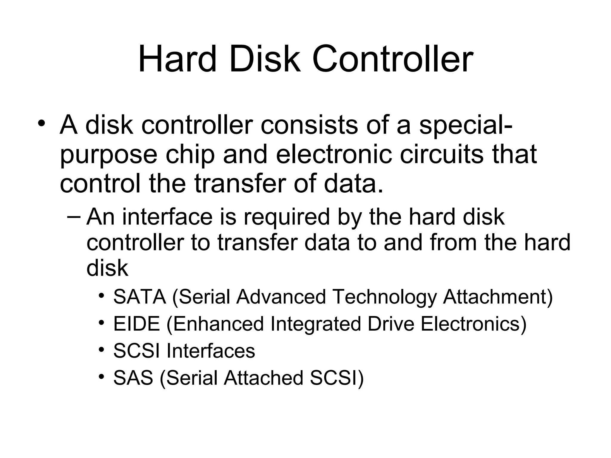 Hard Disk Controller
• A disk controller consists of a special-
purpose chip and electronic circuits that
control the transfer of data.
– An interface is required by the hard disk
controller to transfer data to and from the hard
disk
• SATA (Serial Advanced Technology Attachment)
• EIDE (Enhanced Integrated Drive Electronics)
• SCSI Interfaces
• SAS (Serial Attached SCSI)
 