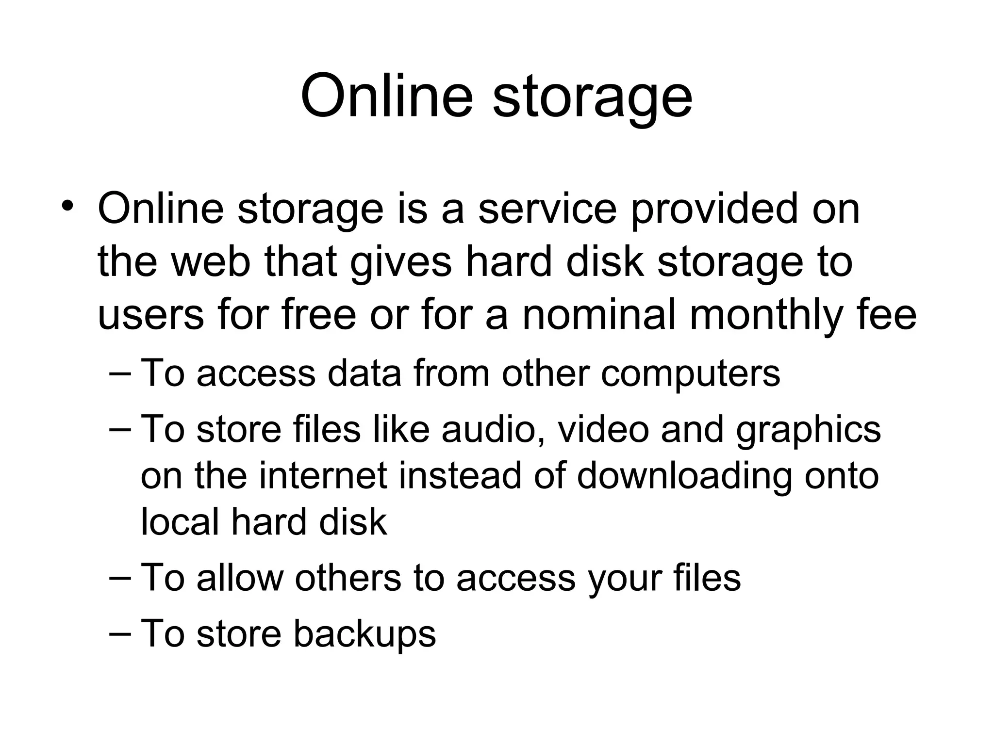 Online storage
• Online storage is a service provided on
the web that gives hard disk storage to
users for free or for a nominal monthly fee
– To access data from other computers
– To store files like audio, video and graphics
on the internet instead of downloading onto
local hard disk
– To allow others to access your files
– To store backups
 