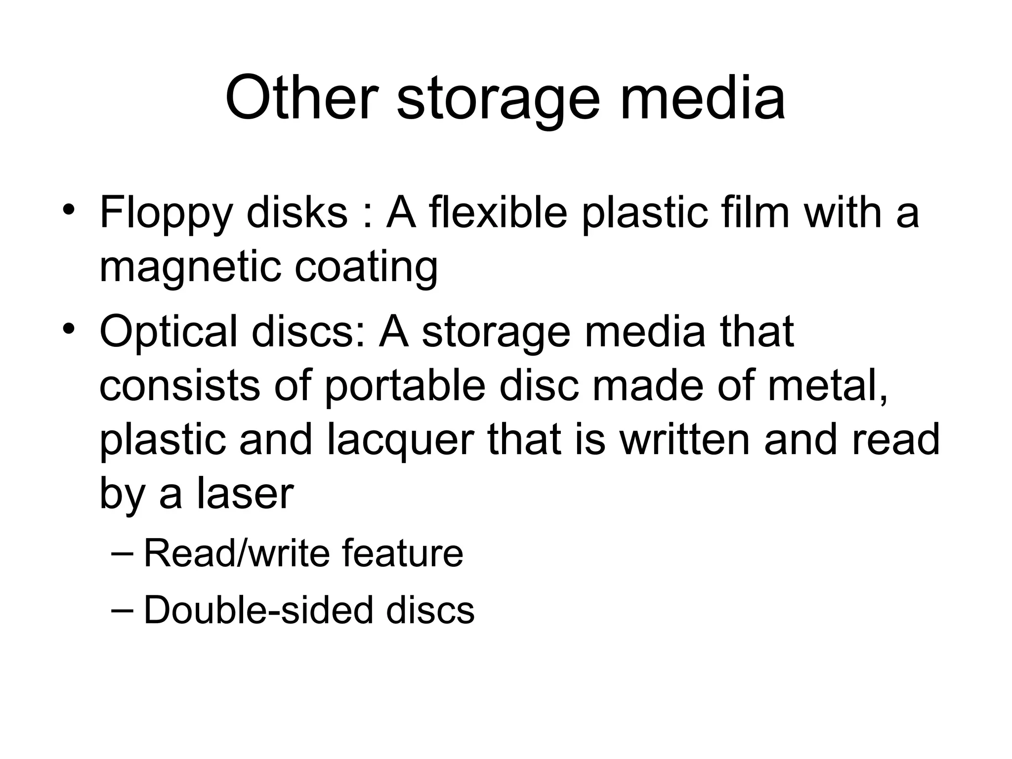 Other storage media
• Floppy disks : A flexible plastic film with a
magnetic coating
• Optical discs: A storage media that
consists of portable disc made of metal,
plastic and lacquer that is written and read
by a laser
– Read/write feature
– Double-sided discs
 