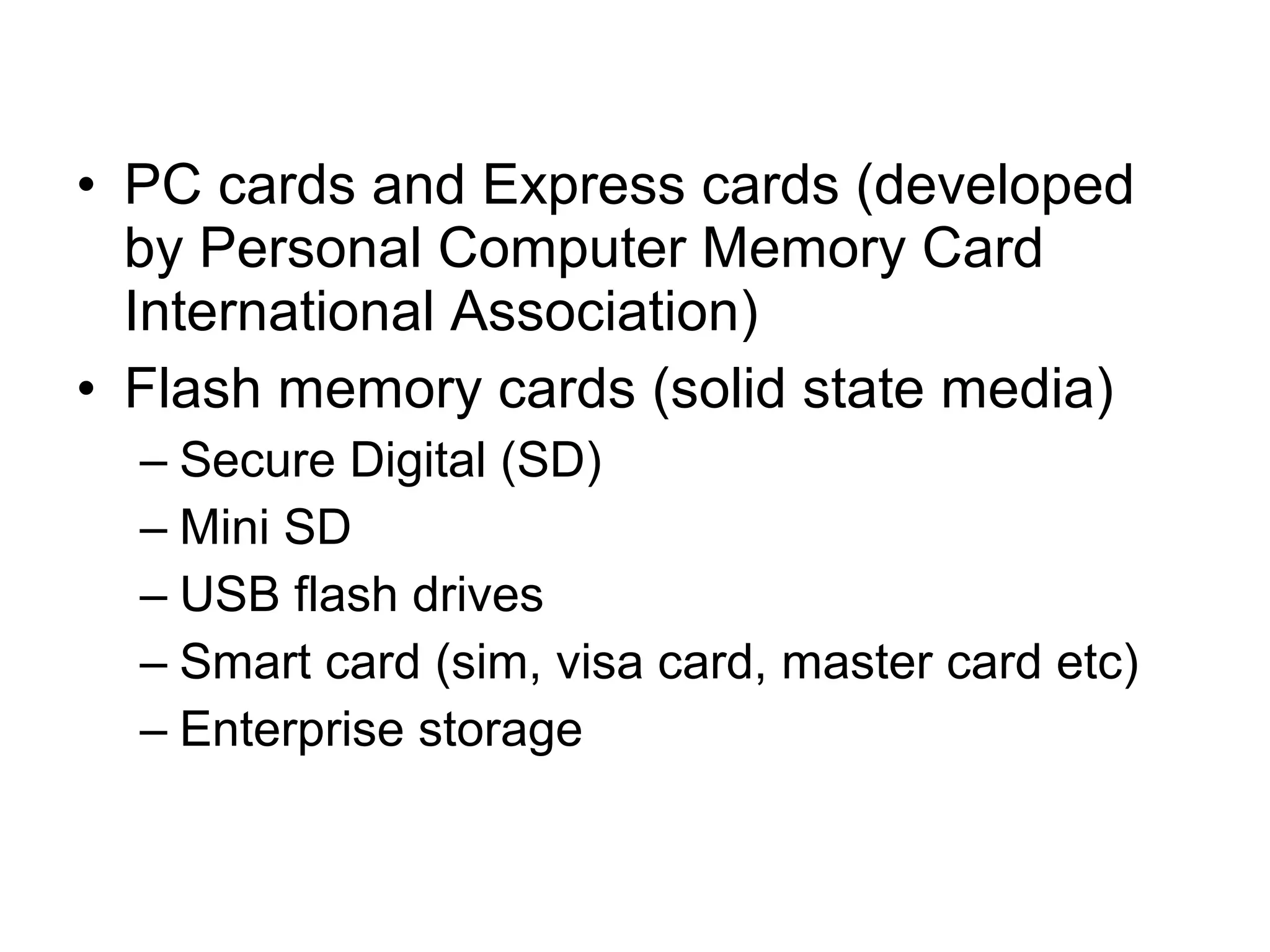 • PC cards and Express cards (developed
by Personal Computer Memory Card
International Association)
• Flash memory cards (solid state media)
– Secure Digital (SD)
– Mini SD
– USB flash drives
– Smart card (sim, visa card, master card etc)
– Enterprise storage
 