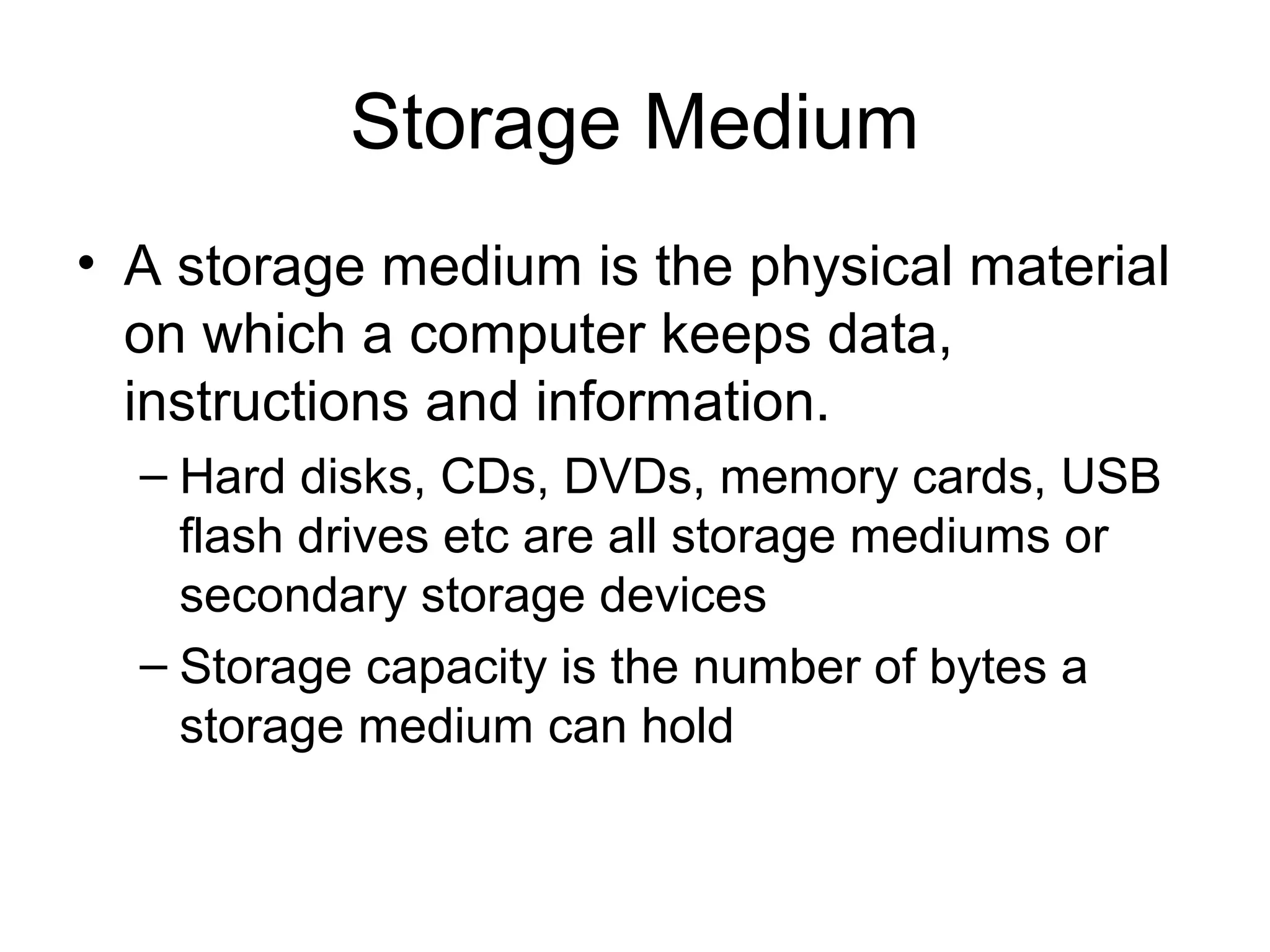 Storage Medium
• A storage medium is the physical material
on which a computer keeps data,
instructions and information.
– Hard disks, CDs, DVDs, memory cards, USB
flash drives etc are all storage mediums or
secondary storage devices
– Storage capacity is the number of bytes a
storage medium can hold
 