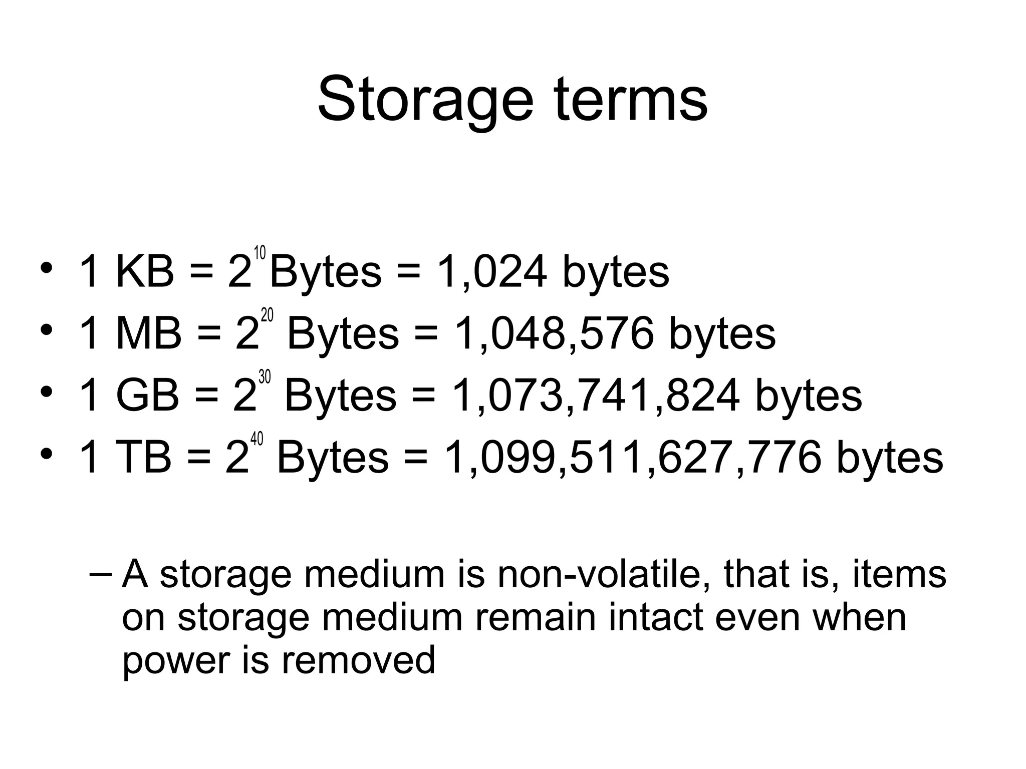 Storage terms
• 1 KB = 2
10
Bytes = 1,024 bytes
• 1 MB = 2
20
Bytes = 1,048,576 bytes
• 1 GB = 2
30
Bytes = 1,073,741,824 bytes
• 1 TB = 2
40
Bytes = 1,099,511,627,776 bytes
– A storage medium is non-volatile, that is, items
on storage medium remain intact even when
power is removed
 