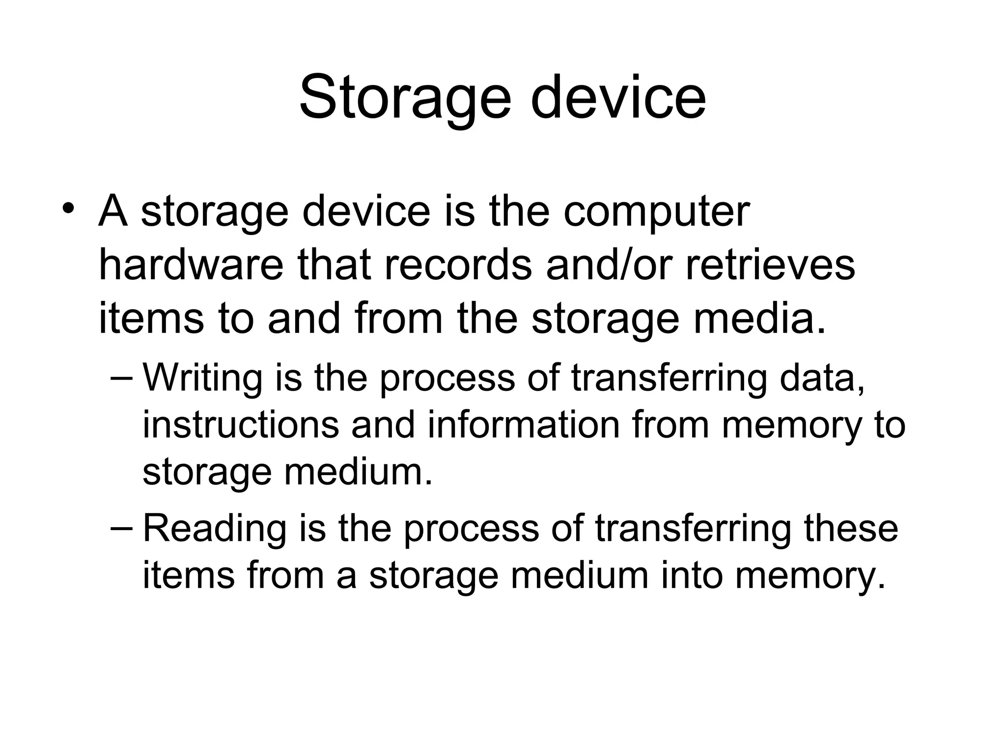 Storage device
• A storage device is the computer
hardware that records and/or retrieves
items to and from the storage media.
– Writing is the process of transferring data,
instructions and information from memory to
storage medium.
– Reading is the process of transferring these
items from a storage medium into memory.
 