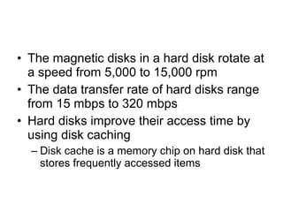 • The magnetic disks in a hard disk rotate at
a speed from 5,000 to 15,000 rpm
• The data transfer rate of hard disks range
from 15 mbps to 320 mbps
• Hard disks improve their access time by
using disk caching
– Disk cache is a memory chip on hard disk that
stores frequently accessed items
 