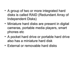 • A group of two or more integrated hard
disks is called RAID (Redundant Array of
Independent Disks)
• Miniature hard disks are present in digital
cameras, portable media players, smart
phones etc
• A pocket hard drive or portable hard drive
also has a miniature hard disk
• External or removable hard disks
 