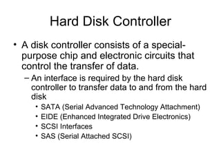 Hard Disk Controller
• A disk controller consists of a special-
purpose chip and electronic circuits that
control the transfer of data.
– An interface is required by the hard disk
controller to transfer data to and from the hard
disk
• SATA (Serial Advanced Technology Attachment)
• EIDE (Enhanced Integrated Drive Electronics)
• SCSI Interfaces
• SAS (Serial Attached SCSI)
 