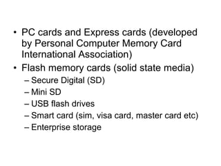 • PC cards and Express cards (developed
by Personal Computer Memory Card
International Association)
• Flash memory cards (solid state media)
– Secure Digital (SD)
– Mini SD
– USB flash drives
– Smart card (sim, visa card, master card etc)
– Enterprise storage
 