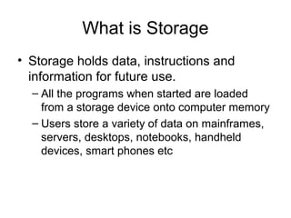 What is Storage
• Storage holds data, instructions and
information for future use.
– All the programs when started are loaded
from a storage device onto computer memory
– Users store a variety of data on mainframes,
servers, desktops, notebooks, handheld
devices, smart phones etc
 