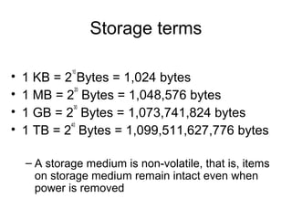 Storage terms
• 1 KB = 2
10
Bytes = 1,024 bytes
• 1 MB = 2
20
Bytes = 1,048,576 bytes
• 1 GB = 2
30
Bytes = 1,073,741,824 bytes
• 1 TB = 2
40
Bytes = 1,099,511,627,776 bytes
– A storage medium is non-volatile, that is, items
on storage medium remain intact even when
power is removed
 