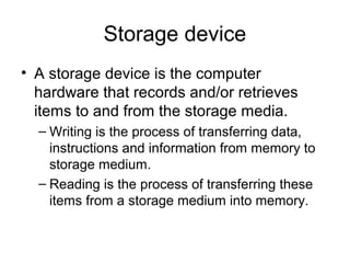 Storage device
• A storage device is the computer
hardware that records and/or retrieves
items to and from the storage media.
– Writing is the process of transferring data,
instructions and information from memory to
storage medium.
– Reading is the process of transferring these
items from a storage medium into memory.
 