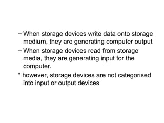 – When storage devices write data onto storage
medium, they are generating computer output
– When storage devices read from storage
media, they are generating input for the
computer.
* however, storage devices are not categorised
into input or output devices
 