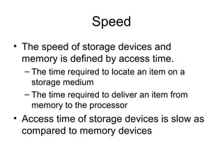 Speed
• The speed of storage devices and
memory is defined by access time.
– The time required to locate an item on a
storage medium
– The time required to deliver an item from
memory to the processor
• Access time of storage devices is slow as
compared to memory devices
 