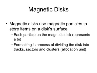 Magnetic Disks
• Magnetic disks use magnetic particles to
store items on a disk’s surface
– Each particle on the magnetic disk represents
a bit
– Formatting is process of dividing the disk into
tracks, sectors and clusters (allocation unit)
 