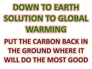 DOWN TO EARTH 
SOLUTION TO GLOBAL 
WARMING 
PUT THE CARBON BACK IN 
THE GROUND WHERE IT 
WILL DO THE MOST GOOD 
 