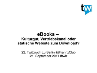 eBooks –   Kulturgut, Vertriebskanal oder statische Website zum Download? 22. Twittwoch zu Berlin @FrannzClub 21. September 2011 #twb 