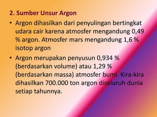 2. Sumber Unsur Argon
• Argon dihasilkan dari penyulingan bertingkat
udara cair karena atmosfer mengandung 0,49
% argon. Atmosfer mars mengandung 1,6 %
isotop argon
• Argon merupakan penyusun 0,934 %
(berdasarkan volume) atau 1,29 %
(berdasarkan massa) atmosfer bumi. Kira-kira
dihasilkan 700.000 ton argon diseluruh dunia
setiap tahunnya.

 
