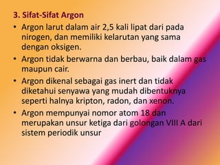 3. Sifat-Sifat Argon
• Argon larut dalam air 2,5 kali lipat dari pada
nirogen, dan memiliki kelarutan yang sama
dengan oksigen.
• Argon tidak berwarna dan berbau, baik dalam gas
maupun cair.
• Argon dikenal sebagai gas inert dan tidak
diketahui senyawa yang mudah dibentuknya
seperti halnya kripton, radon, dan xenon.
• Argon mempunyai nomor atom 18 dan
merupakan unsur ketiga dari golongan VIII A dari
sistem periodik unsur

 