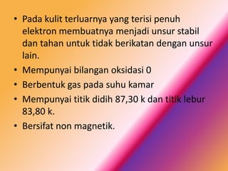 • Pada kulit terluarnya yang terisi penuh
elektron membuatnya menjadi unsur stabil
dan tahan untuk tidak berikatan dengan unsur
lain.
• Mempunyai bilangan oksidasi 0
• Berbentuk gas pada suhu kamar
• Mempunyai titik didih 87,30 k dan titik lebur
83,80 k.
• Bersifat non magnetik.

 