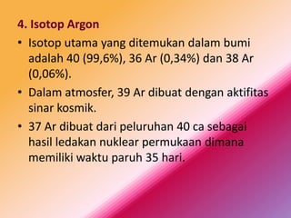 4. Isotop Argon
• Isotop utama yang ditemukan dalam bumi
adalah 40 (99,6%), 36 Ar (0,34%) dan 38 Ar
(0,06%).
• Dalam atmosfer, 39 Ar dibuat dengan aktifitas
sinar kosmik.
• 37 Ar dibuat dari peluruhan 40 ca sebagai
hasil ledakan nuklear permukaan dimana
memiliki waktu paruh 35 hari.

 