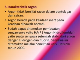 5. Karakteristik Argon
• Argon tidak bersifat racun dalam bentuk gas
dan cairan.
• Argon berada pada keadaan inert pada
keadaan dibawah normal.
• Sudah dapat ditemukan pembuatan
senyawanya yaitu HArF ( Argon Hidrofluorida )
yaitu suatu senyawa setengah stabil dari argon
dengan Hidrogen dan fluorin. Senyawa ini
ditemukan melalui penelitian univ. Helsinki
tahun 2000.

 