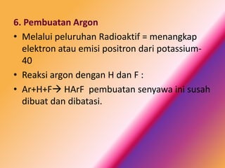 6. Pembuatan Argon
• Melalui peluruhan Radioaktif = menangkap
elektron atau emisi positron dari potassium40
• Reaksi argon dengan H dan F :
• Ar+H+F HArF pembuatan senyawa ini susah
dibuat dan dibatasi.

 