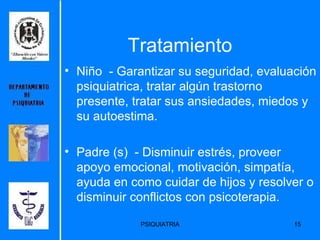 Tratamiento Niño  - Garantizar su seguridad, evaluación psiquiatrica, tratar algún trastorno presente, tratar sus ansiedades, miedos y su autoestima. Padre (s)  - Disminuir estrés, proveer apoyo emocional, motivación, simpatía, ayuda en como cuidar de hijos y resolver o disminuir conflictos con psicoterapia. 