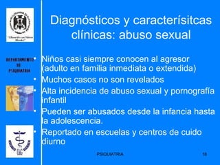 Diagnósticos y caracterísitcas clínicas: abuso sexual Niños casi siempre conocen al agresor (adulto en familia inmediata o extendida) Muchos casos no son revelados Alta incidencia de abuso sexual y pornografía infantil Pueden ser abusados desde la infancia hasta la adolescencia. Reportado en escuelas y centros de cuido diurno 