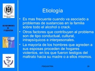 Etiología Es mas frecuente cuando va asociado a problemas de sustancias en la familia sobre todo el alcohol o crack. Otros factores que contribuyen al problema son de tipo conductual, cultural, intrapsíquicos e interpesonales. La mayoría de los hombres que agreden a sus esposas proceden de hogares violentos, en los que fueron testigos del maltrato hacia su madre o a ellos mismos. 