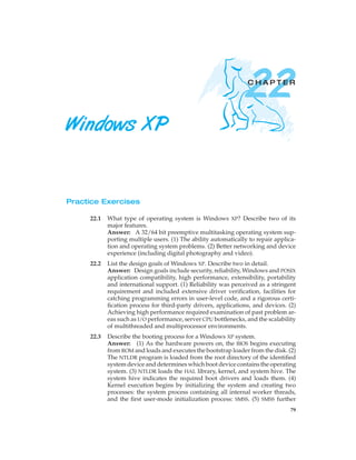 22

CHAPTER

Windows XP

Practice Exercises
22.1

What type of operating system is Windows XP? Describe two of its
major features.
Answer: A 32/64 bit preemptive multitasking operating system supporting multiple users. (1) The ability automatically to repair application and operating system problems. (2) Better networking and device
experience (including digital photography and video).

22.2

List the design goals of Windows XP. Describe two in detail.
Answer: Design goals include security, reliability, Windows and POSIX
application compatibility, high performance, extensibility, portability
and international support. (1) Reliability was perceived as a stringent
requirement and included extensive driver veriﬁcation, facilities for
catching programming errors in user-level code, and a rigorous certiﬁcation process for third-party drivers, applications, and devices. (2)
Achieving high performance required examination of past problem areas such as I/O performance, server CPU bottlenecks, and the scalability
of multithreaded and multiprocessor environments.

22.3

Describe the booting process for a Windows XP system.
Answer: (1) As the hardware powers on, the BIOS begins executing
from ROM and loads and executes the bootstrap loader from the disk. (2)
The NTLDR program is loaded from the root directory of the identiﬁed
system device and determines which boot device contains the operating
system. (3) NTLDR loads the HAL library, kernel, and system hive. The
system hive indicates the required boot drivers and loads them. (4)
Kernel execution begins by initializing the system and creating two
processes: the system process containing all internal worker threads,
and the ﬁrst user-mode initialization process: SMSS. (5) SMSS further
79

 